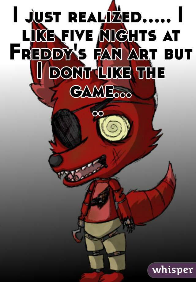 I just realized..... I like five nights at Freddy's fan art but I dont like the game.....