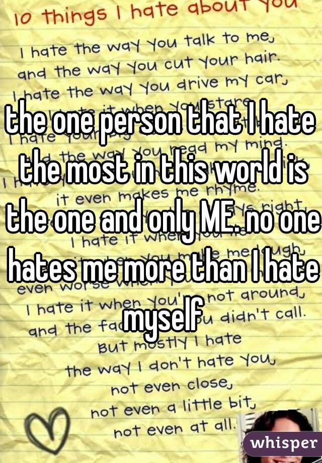 the one person that I hate the most in this world is the one and only ME. no one hates me more than I hate myself