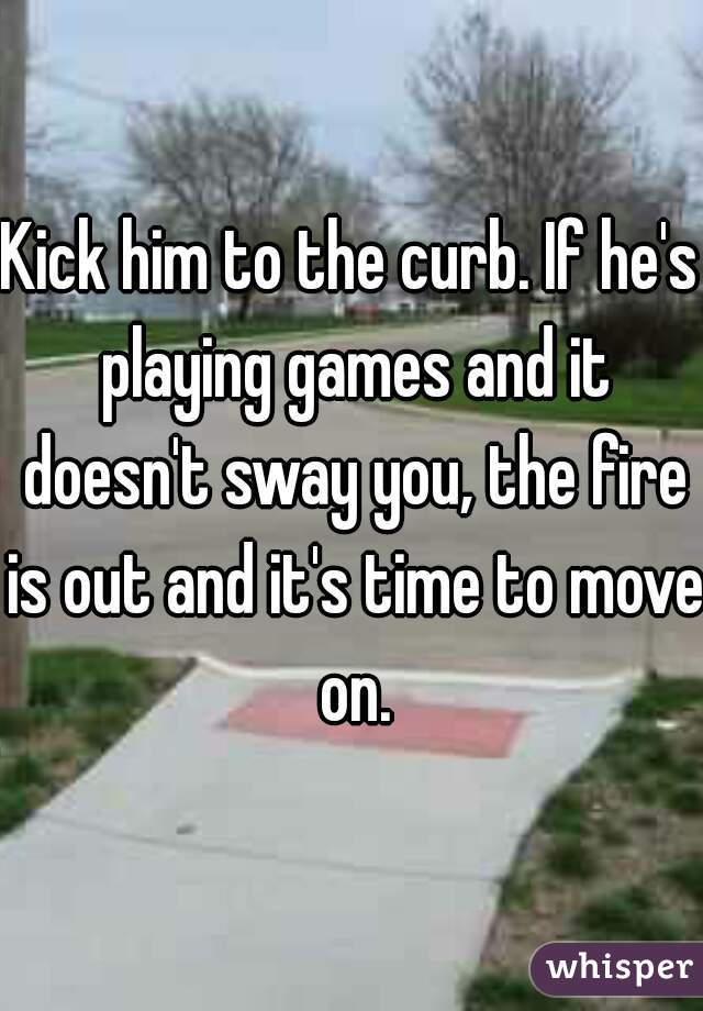 Kick him to the curb. If he's playing games and it doesn't sway you, the fire is out and it's time to move on.
