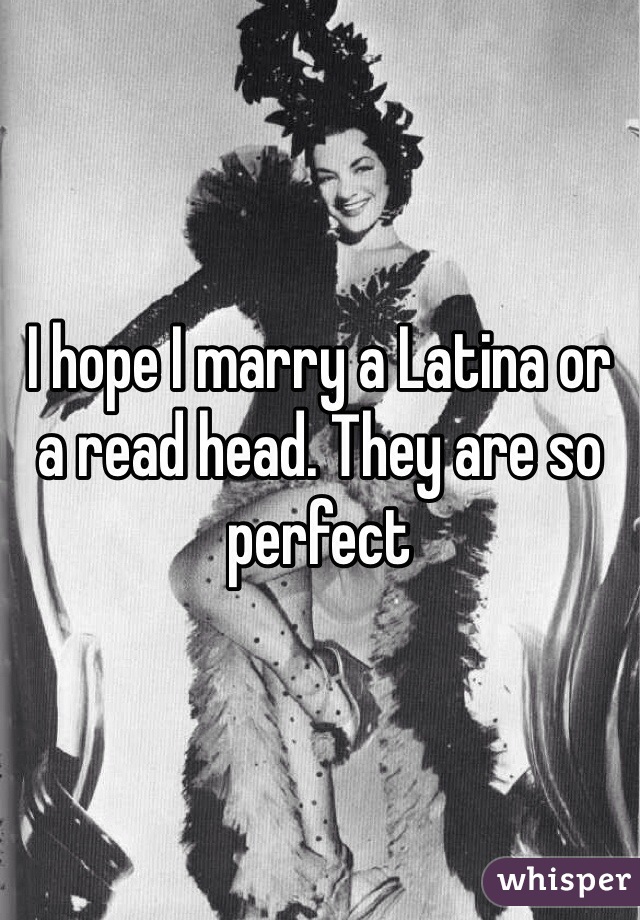 I hope I marry a Latina or a read head. They are so perfect