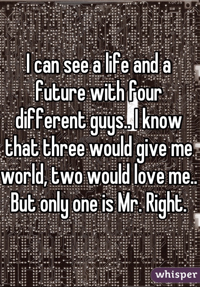 I can see a life and a future with four different guys.. I know that three would give me world, two would love me.. But only one is Mr. Right. 