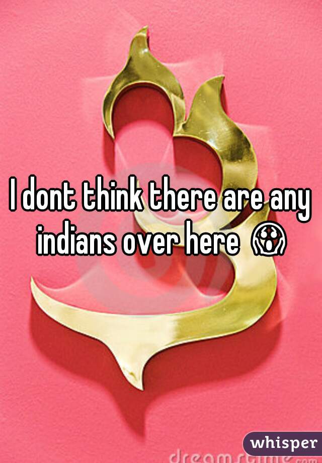 I dont think there are any indians over here 😱 