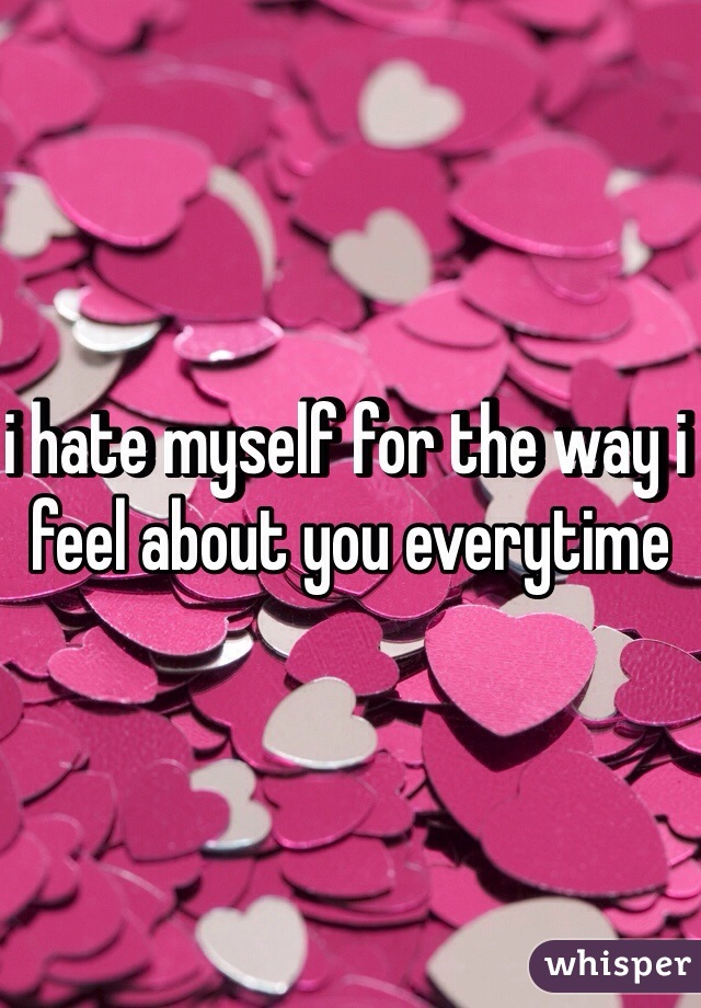i hate myself for the way i feel about you everytime