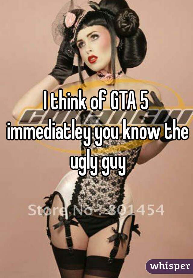 I think of GTA 5 immediatley you know the ugly guy