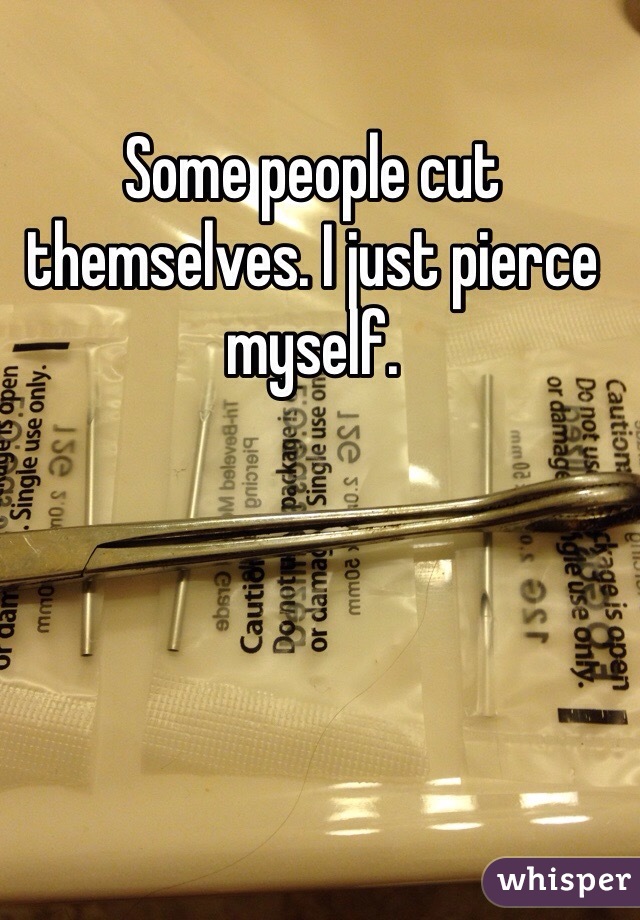 Some people cut themselves. I just pierce myself. 