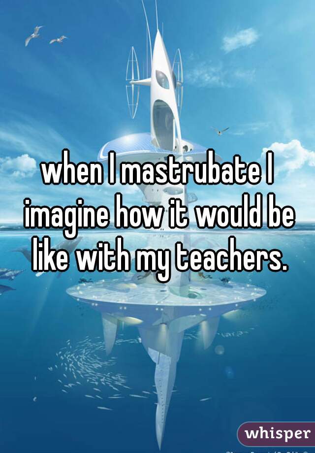 when I mastrubate I imagine how it would be like with my teachers.