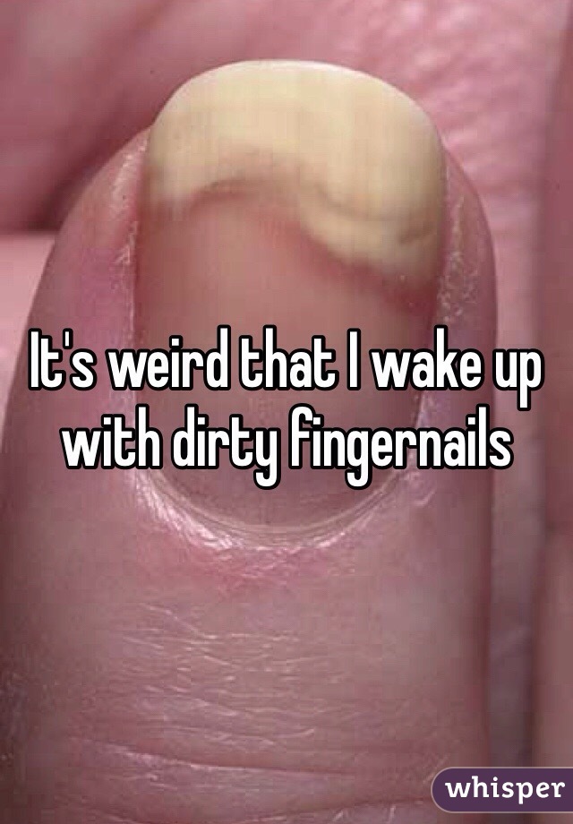 It's weird that I wake up with dirty fingernails 