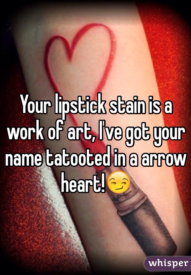 Your lipstick stain is a work of art, I've got your name tatooted in a arrow heart!😏