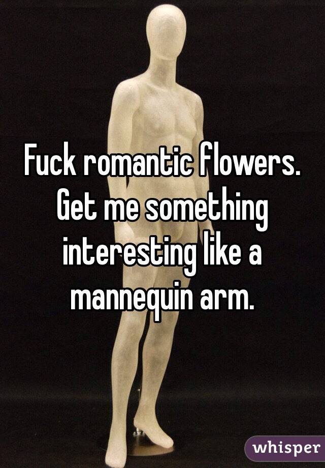 Fuck romantic flowers. Get me something interesting like a mannequin arm.