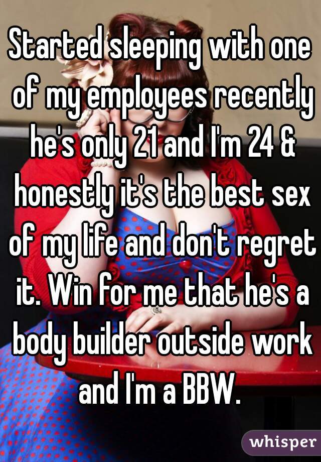 Started sleeping with one of my employees recently he's only 21 and I'm 24 & honestly it's the best sex of my life and don't regret it. Win for me that he's a body builder outside work and I'm a BBW. 