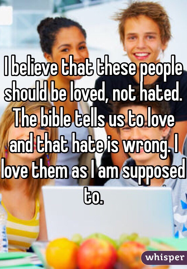 I believe that these people should be loved, not hated. The bible tells us to love and that hate is wrong. I love them as I am supposed to. 