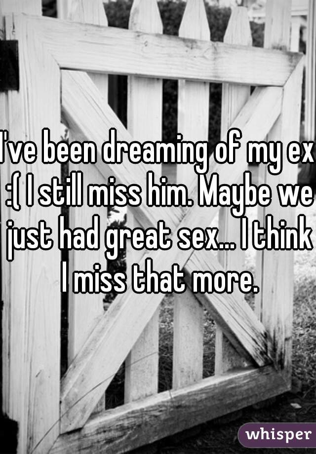 I've been dreaming of my ex :( I still miss him. Maybe we just had great sex... I think I miss that more.