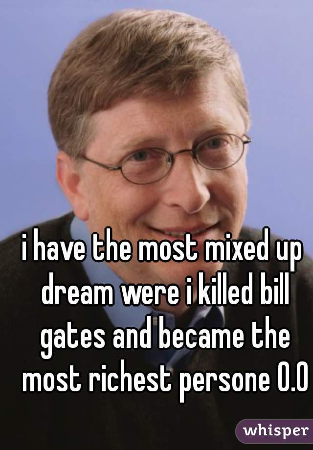 i have the most mixed up dream were i killed bill gates and became the most richest persone 0.0