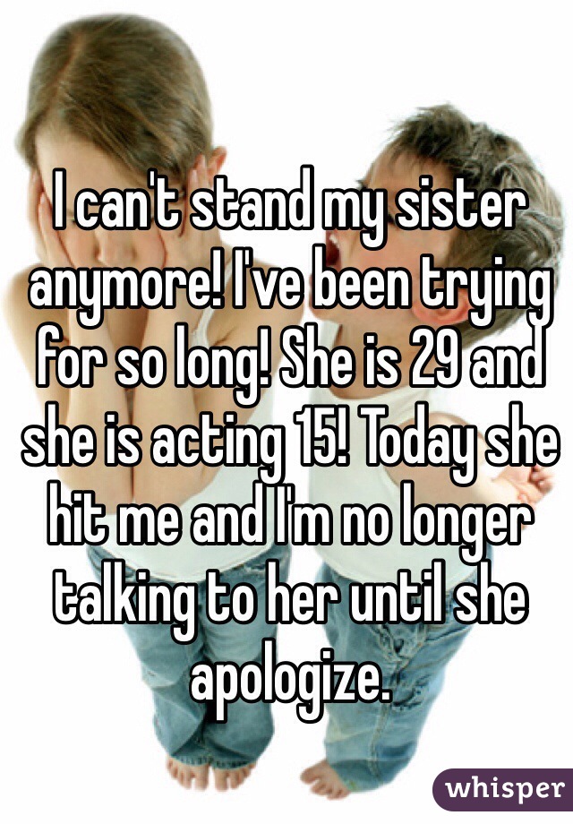 I can't stand my sister anymore! I've been trying for so long! She is 29 and she is acting 15! Today she hit me and I'm no longer talking to her until she apologize.