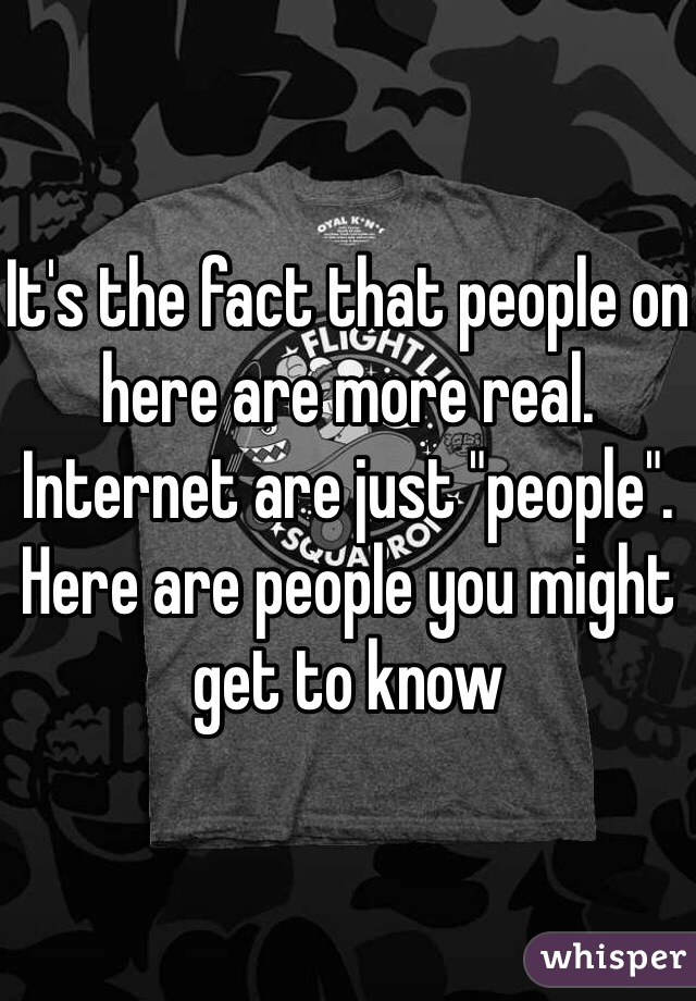 It's the fact that people on here are more real. Internet are just "people". Here are people you might get to know 