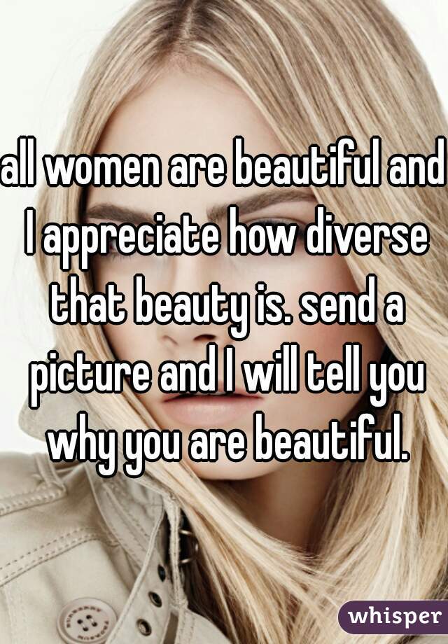 all women are beautiful and I appreciate how diverse that beauty is. send a picture and I will tell you why you are beautiful.