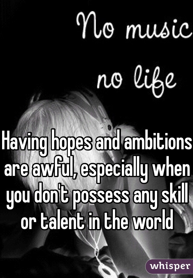 Having hopes and ambitions are awful, especially when you don't possess any skill or talent in the world 