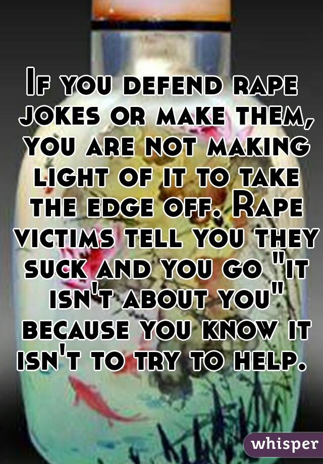 If you defend rape jokes or make them, you are not making light of it to take the edge off. Rape victims tell you they suck and you go "it isn't about you" because you know it isn't to try to help. 