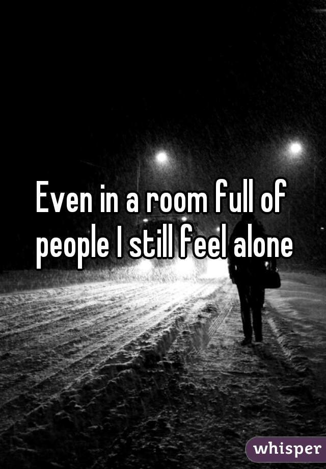 Even in a room full of people I still feel alone