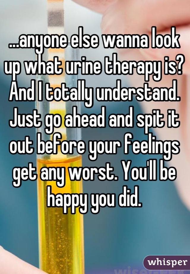 ...anyone else wanna look up what urine therapy is?
And I totally understand. Just go ahead and spit it out before your feelings get any worst. You'll be happy you did.