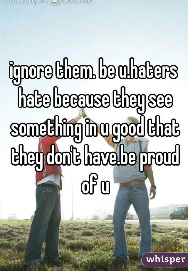ignore them. be u.haters hate because they see something in u good that they don't have.be proud of u