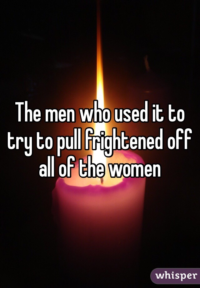 The men who used it to try to pull frightened off all of the women