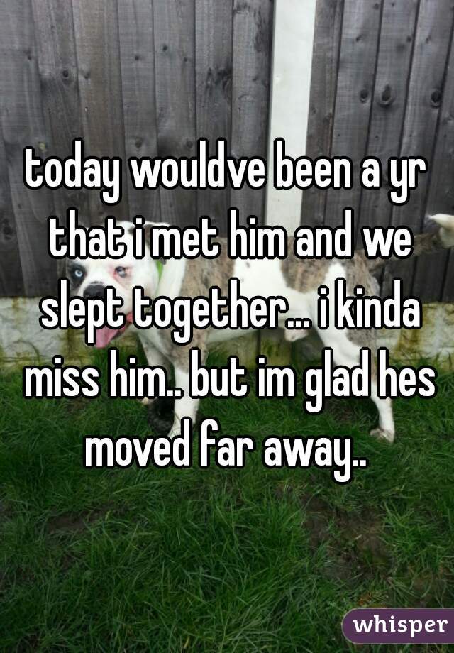 today wouldve been a yr that i met him and we slept together... i kinda miss him.. but im glad hes moved far away.. 