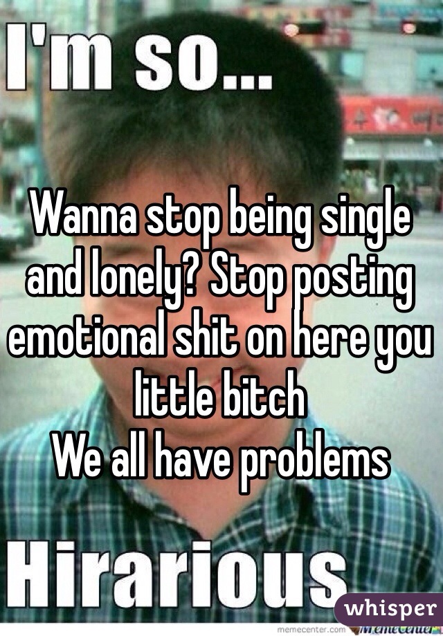 Wanna stop being single and lonely? Stop posting emotional shit on here you little bitch
We all have problems 