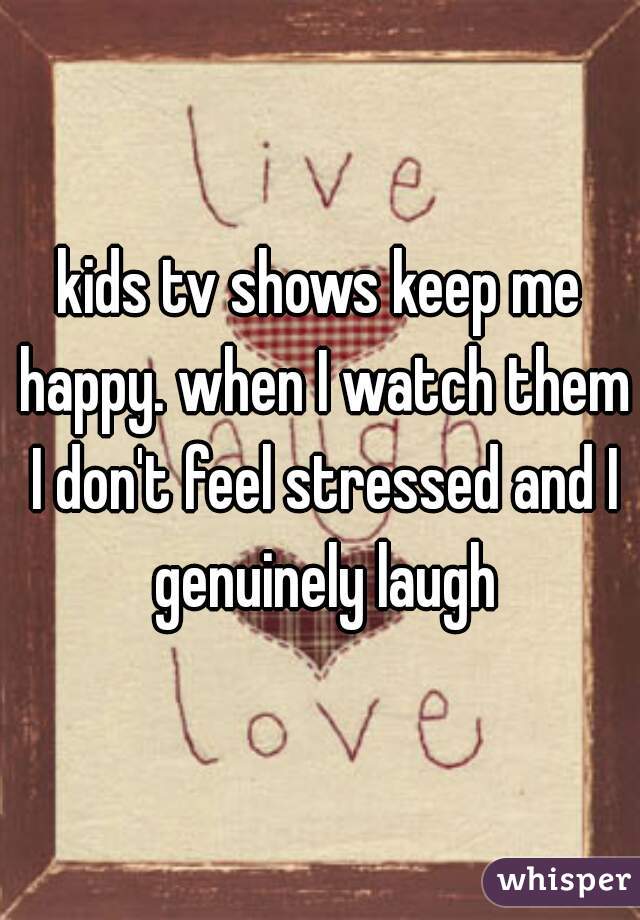 kids tv shows keep me happy. when I watch them I don't feel stressed and I genuinely laugh