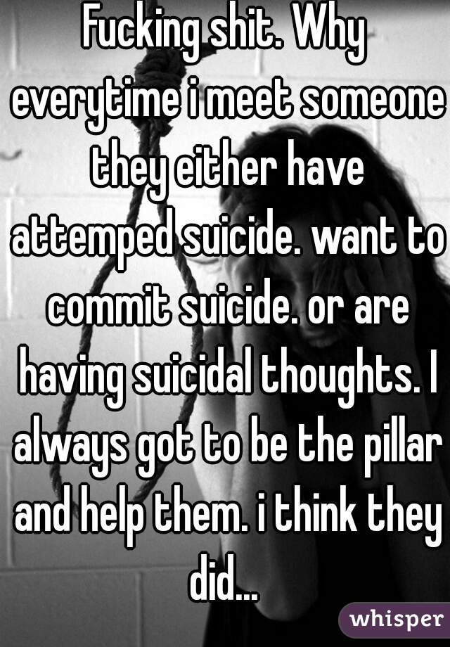 Fucking shit. Why everytime i meet someone they either have attemped suicide. want to commit suicide. or are having suicidal thoughts. I always got to be the pillar and help them. i think they did... 