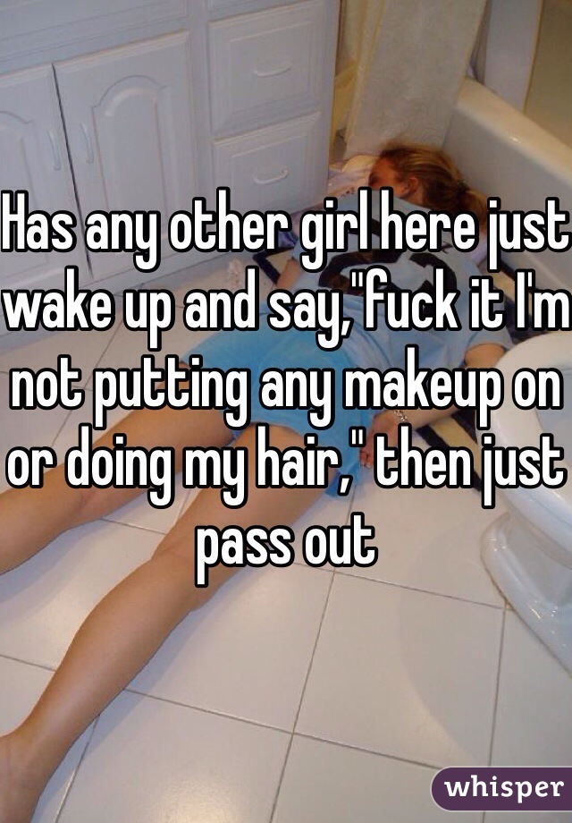Has any other girl here just wake up and say,"fuck it I'm not putting any makeup on or doing my hair," then just pass out
