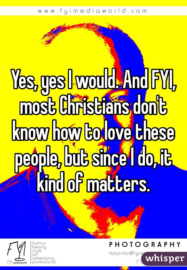 Yes, yes I would. And FYI, most Christians don't know how to love these people, but since I do, it kind of matters.
