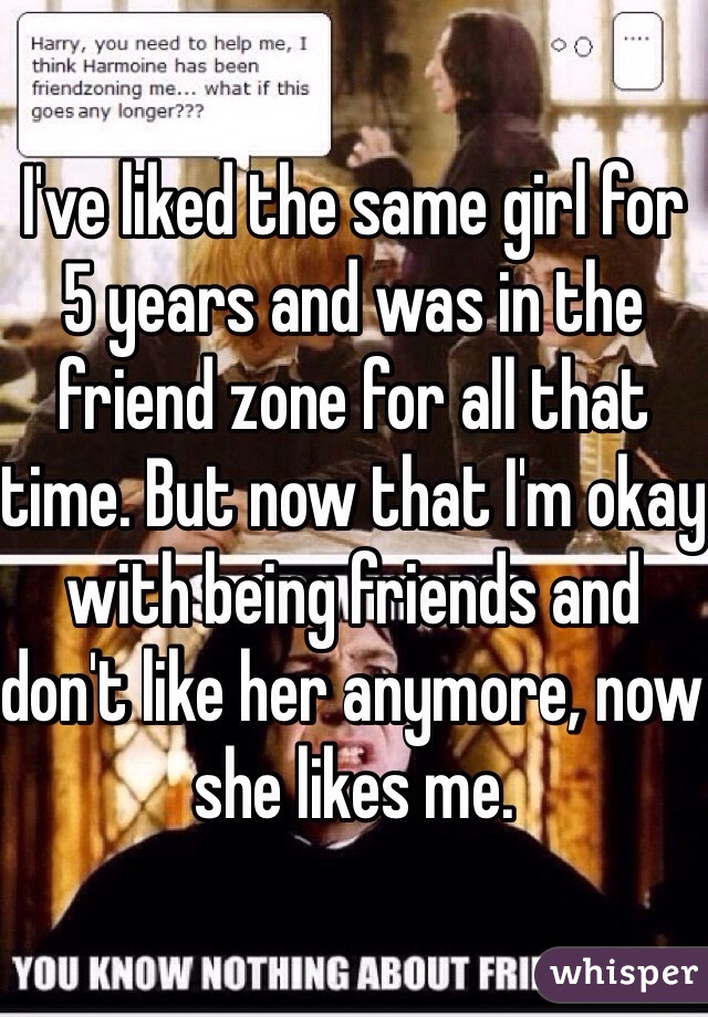I've liked the same girl for 5 years and was in the friend zone for all that time. But now that I'm okay with being friends and don't like her anymore, now she likes me.