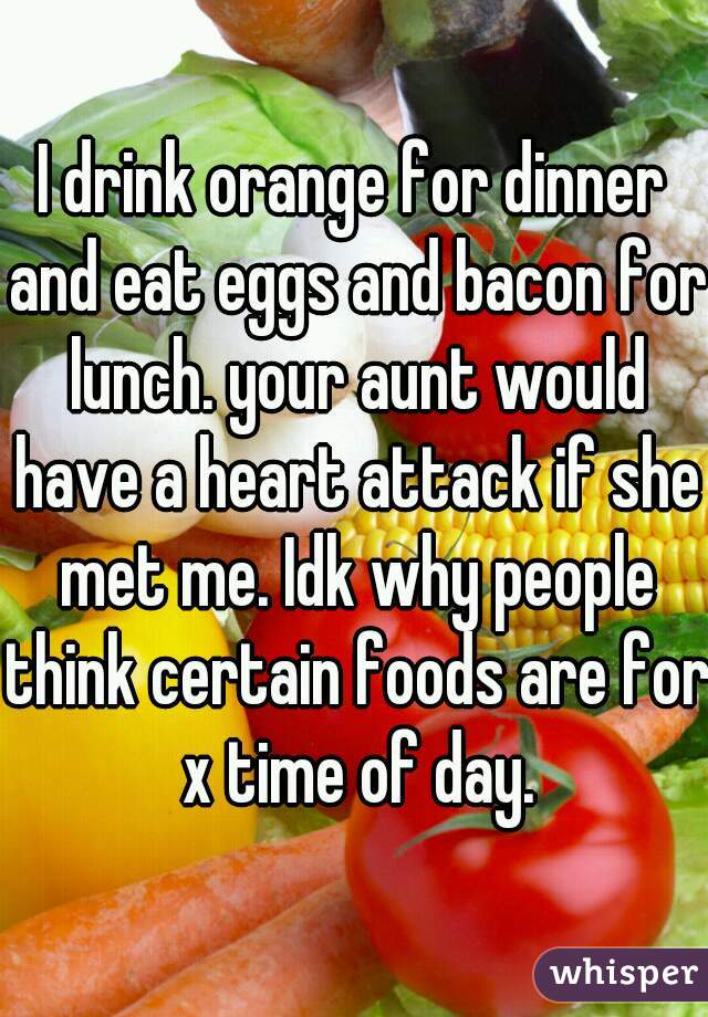 I drink orange for dinner and eat eggs and bacon for lunch. your aunt would have a heart attack if she met me. Idk why people think certain foods are for x time of day.