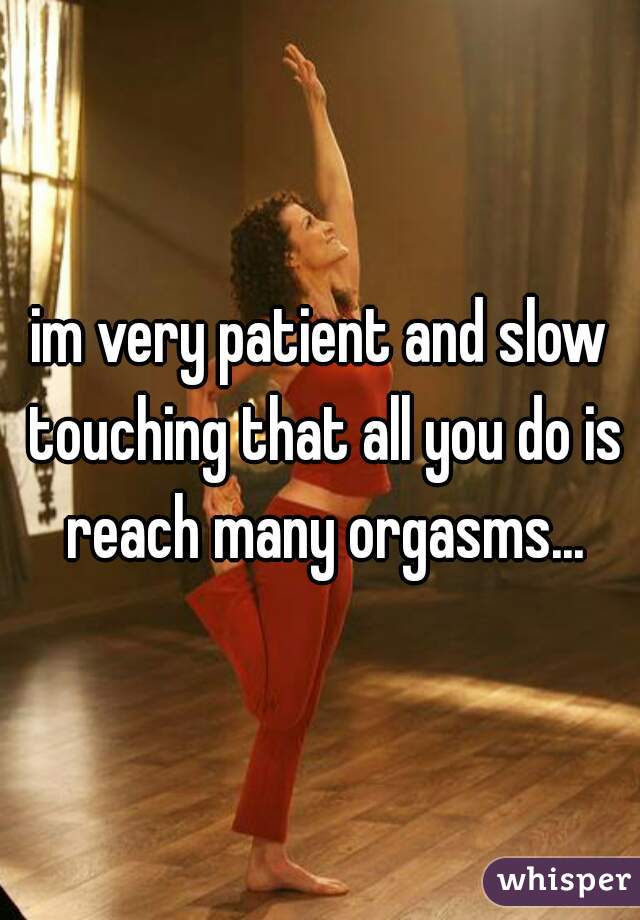im very patient and slow touching that all you do is reach many orgasms...