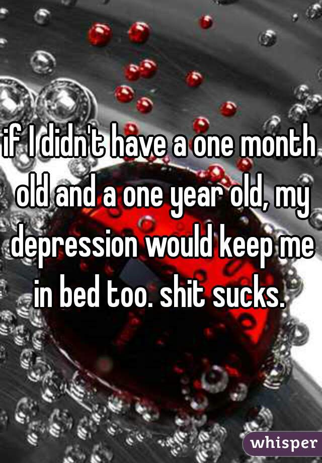 if I didn't have a one month old and a one year old, my depression would keep me in bed too. shit sucks. 