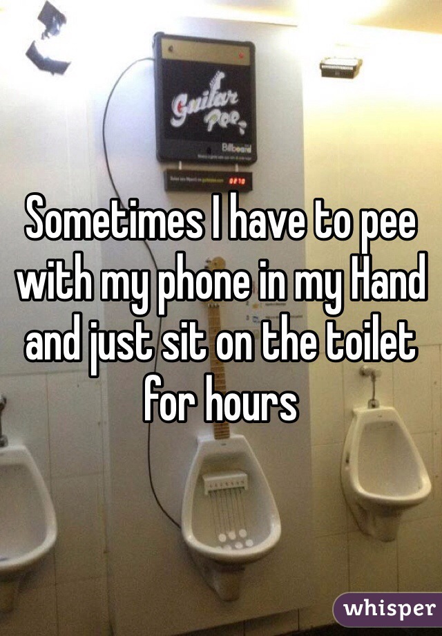 Sometimes I have to pee with my phone in my Hand and just sit on the toilet for hours 