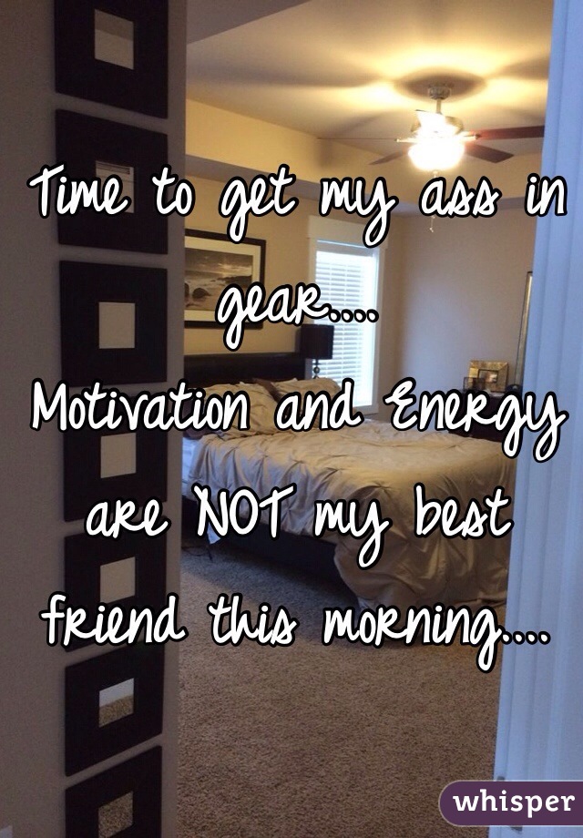 Time to get my ass in gear.... 
Motivation and Energy are NOT my best friend this morning.... 