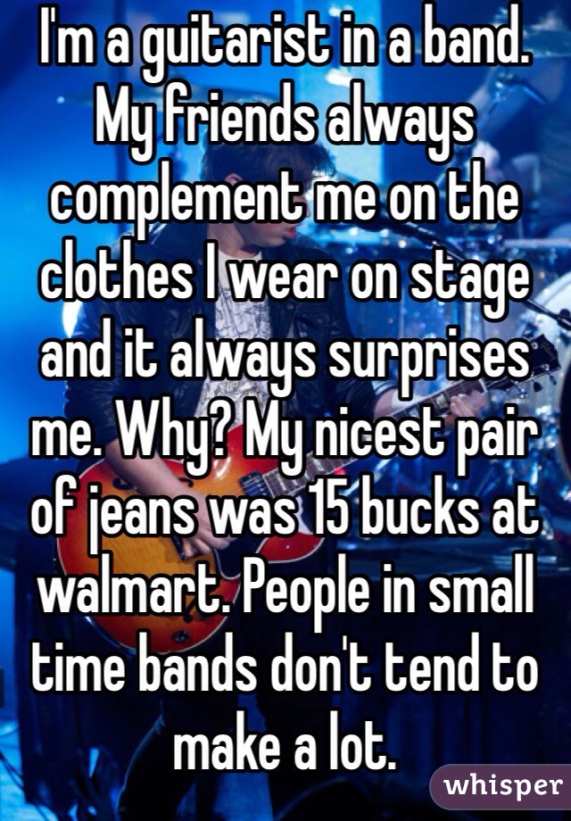 I'm a guitarist in a band. My friends always complement me on the clothes I wear on stage and it always surprises me. Why? My nicest pair of jeans was 15 bucks at walmart. People in small time bands don't tend to make a lot.