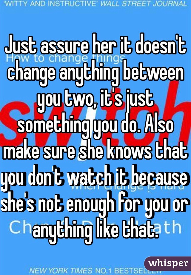 Just assure her it doesn't change anything between you two, it's just something you do. Also make sure she knows that you don't watch it because she's not enough for you or anything like that.