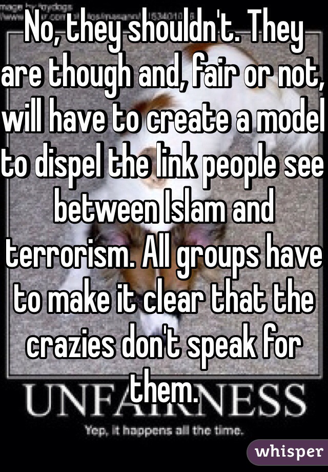 No, they shouldn't. They are though and, fair or not, will have to create a model to dispel the link people see between Islam and terrorism. All groups have to make it clear that the crazies don't speak for them.