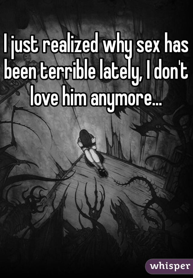 I just realized why sex has been terrible lately, I don't love him anymore...