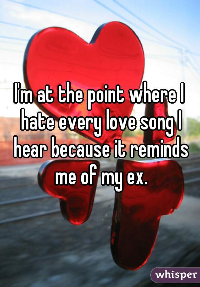 I'm at the point where I hate every love song I hear because it reminds me of my ex.