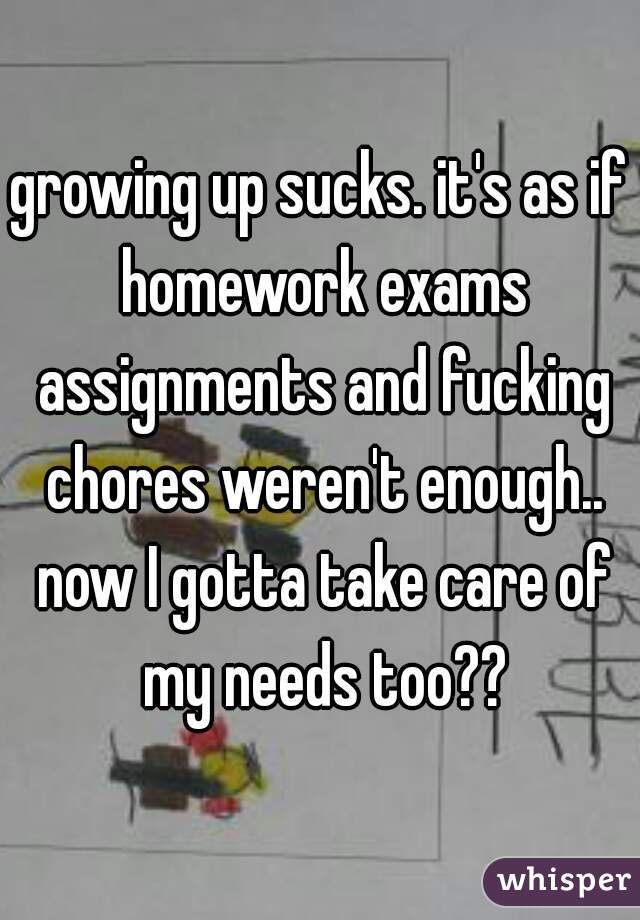 growing up sucks. it's as if homework exams assignments and fucking chores weren't enough.. now I gotta take care of my needs too??