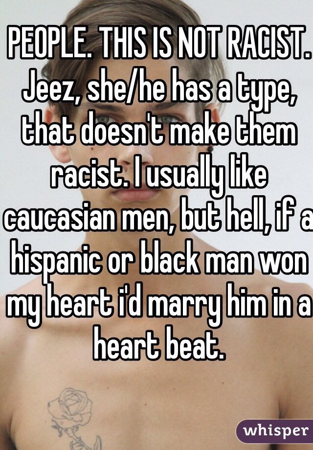 PEOPLE. THIS IS NOT RACIST. Jeez, she/he has a type, that doesn't make them racist. I usually like caucasian men, but hell, if a hispanic or black man won my heart i'd marry him in a heart beat. 