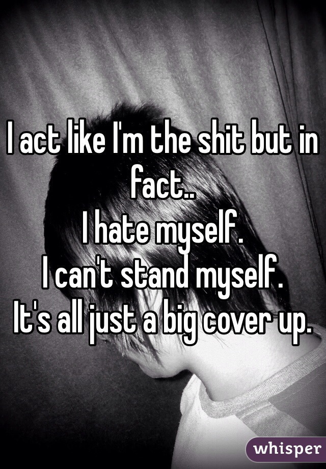 I act like I'm the shit but in fact.. 
I hate myself. 
I can't stand myself. 
It's all just a big cover up. 