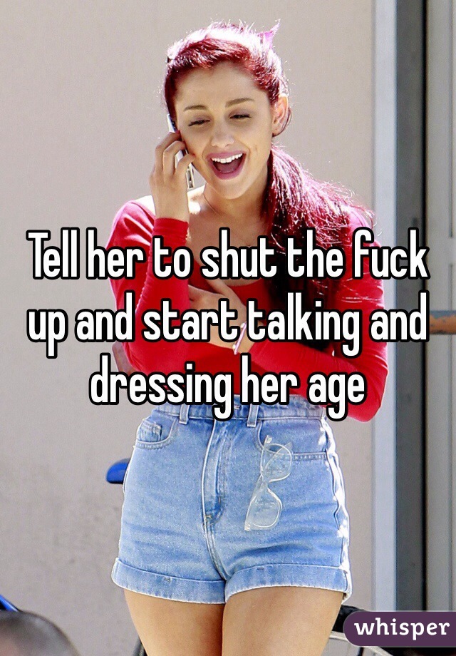 Tell her to shut the fuck up and start talking and dressing her age