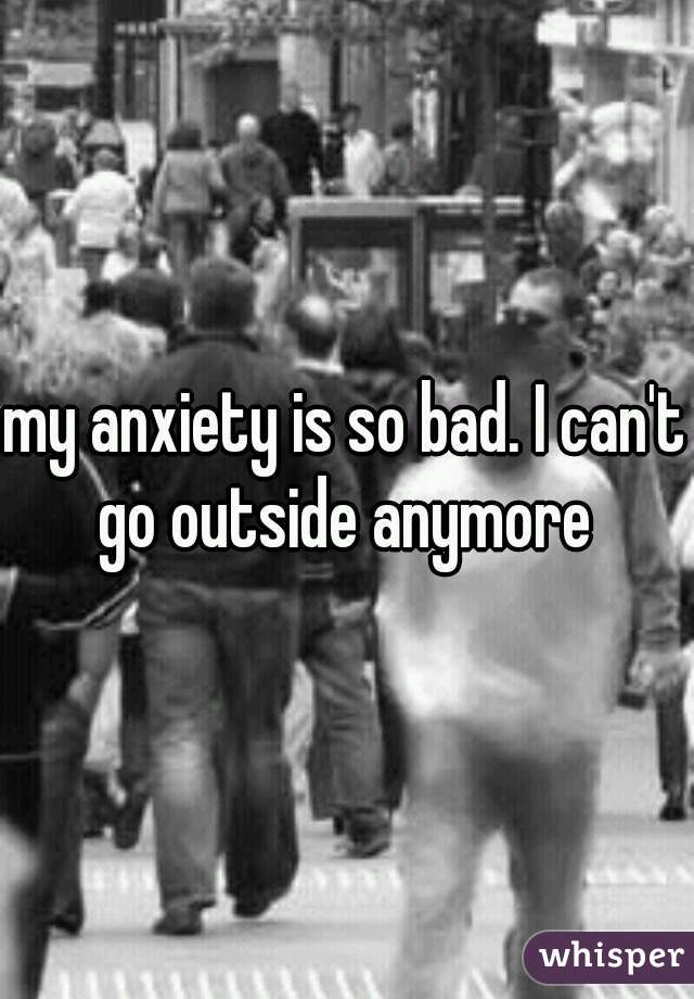 my anxiety is so bad. I can't go outside anymore 