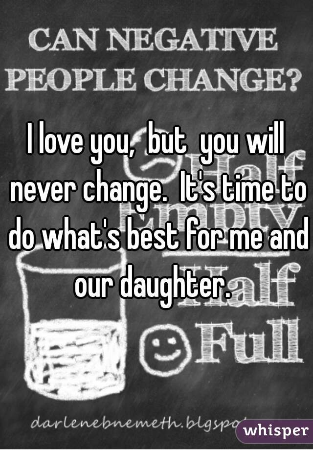 I love you,  but  you will never change.  It's time to do what's best for me and our daughter.  