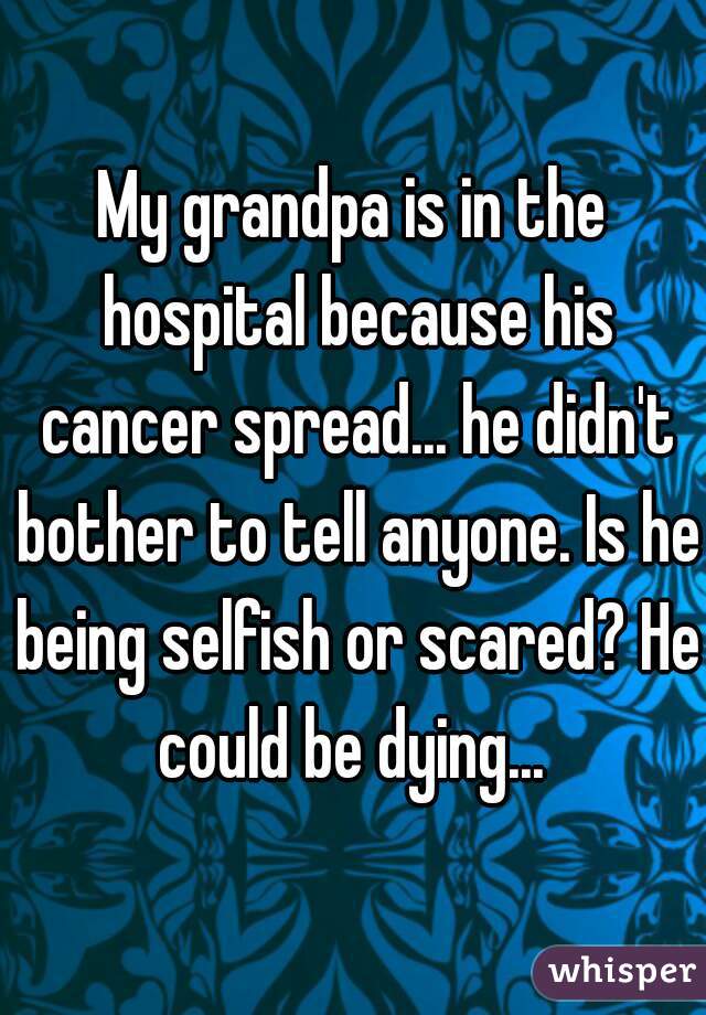 My grandpa is in the hospital because his cancer spread... he didn't bother to tell anyone. Is he being selfish or scared? He could be dying... 